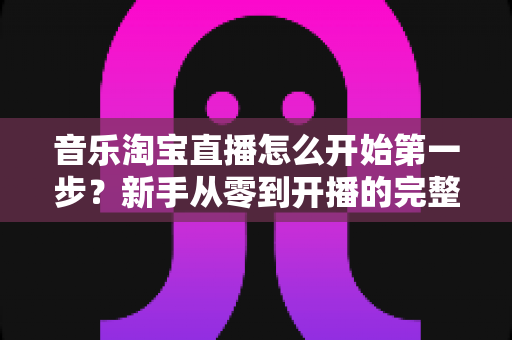 音乐淘宝直播怎么开始第一步？新手从零到开播的完整入门指南