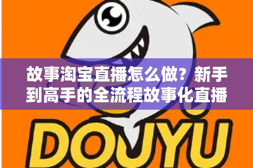 故事淘宝直播怎么做？新手到高手的全流程故事化直播运营实战指南