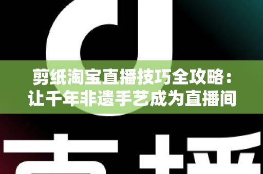 剪纸淘宝直播技巧全攻略：让千年非遗手艺成为直播间里的带货密码