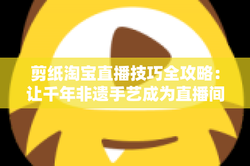 剪纸淘宝直播技巧全攻略：让千年非遗手艺成为直播间里的带货密码