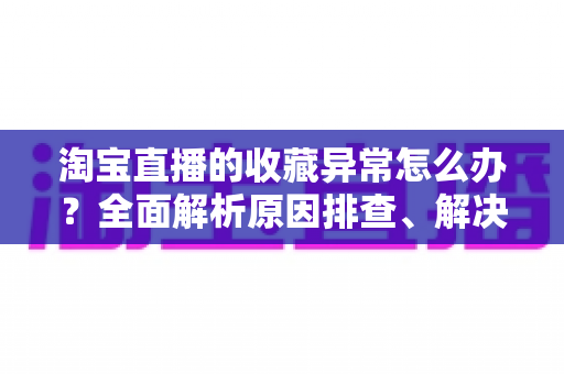淘宝直播的收藏异常怎么办？全面解析原因排查、解决方法与预防技巧的实用指南