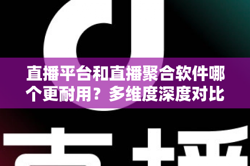 直播平台和直播聚合软件哪个更耐用？多维度深度对比帮你选出长期可靠之选