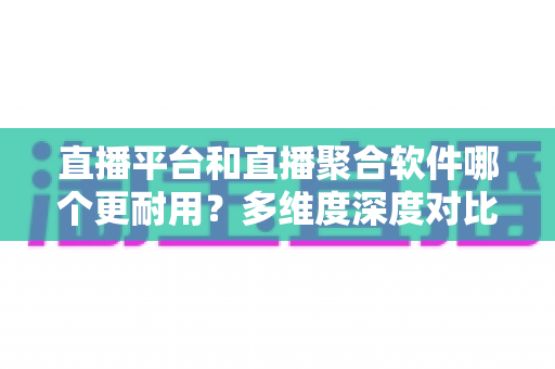 直播平台和直播聚合软件哪个更耐用？多维度深度对比帮你选出长期可靠之选
