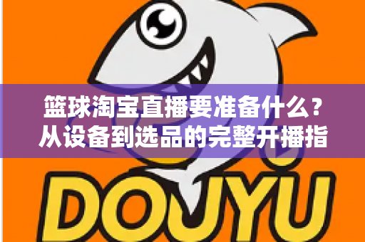 篮球淘宝直播要准备什么？从设备到选品的完整开播指南，助你快速打造高转化篮球直播间
