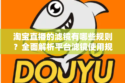 淘宝直播的滤镜有哪些规则？全面解析平台滤镜使用规范与主播合规运营指南