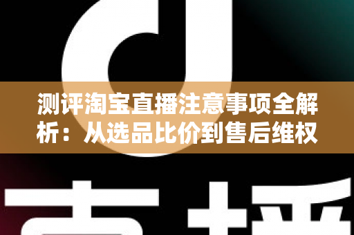 测评淘宝直播注意事项全解析：从选品比价到售后维权，一篇避坑指南全说清