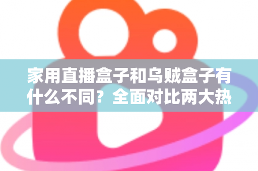 家用直播盒子和乌贼盒子有什么不同？全面对比两大热门直播设备的核心差异与选购指南
