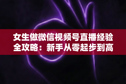 女生做微信视频号直播经验全攻略:新手从零起步到高人气主播的实战心得 女生做微信视频号直播经验全攻略:新手从零起步到高人气主播的实战心得