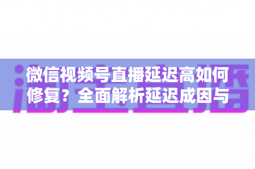 微信视频号直播延迟高如何修复？全面解析延迟成因与高效解决方案指南