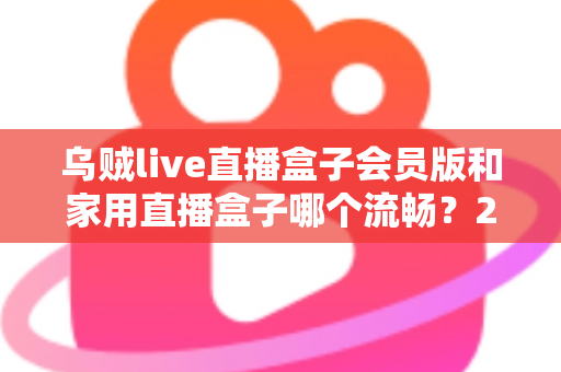 乌贼live直播盒子会员版和家用直播盒子哪个流畅？2024最全流畅度对比评测与选购指南