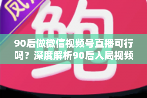 90后做微信视频号直播可行吗?深度解析90后入局视频号直播的机遇、挑战与实战攻略 90后做微信视频号直播可行吗?深度解析90后入局视频号直播的机遇、挑战与实战攻略