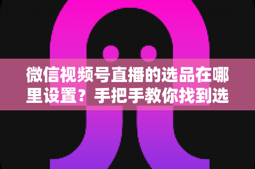 微信视频号直播的选品在哪里设置？手把手教你找到选品入口与全流程设置攻略