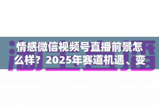 情感微信视频号直播前景怎么样?2025年赛道机遇、变现模式与入局指南全面解析 情感微信视频号直播前景怎么样?2025年赛道机遇、变现模式与入局指南全面解析