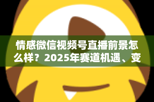 情感微信视频号直播前景怎么样?2025年赛道机遇、变现模式与入局指南全面解析 情感微信视频号直播前景怎么样?2025年赛道机遇、变现模式与入局指南全面解析