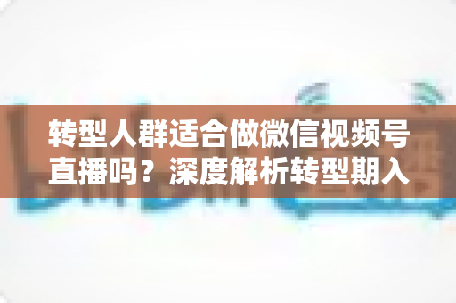 转型人群适合做微信视频号直播吗？深度解析转型期入局视频号直播的优势、挑战与实操指南