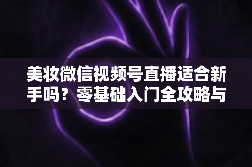 美妆微信视频号直播适合新手吗?零基础入门全攻略与实战技巧深度解析 美妆微信视频号直播适合新手吗?零基础入门全攻略与实战技巧深度解析