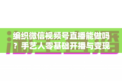 编织微信视频号直播能做吗？手艺人零基础开播与变现全攻略
