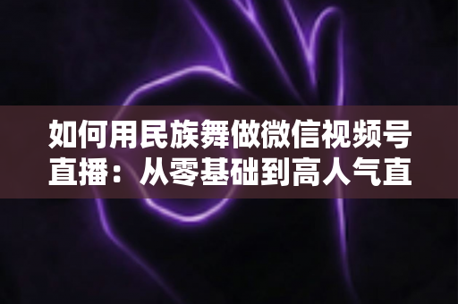 如何用民族舞做微信视频号直播：从零基础到高人气直播间的完整实战指南