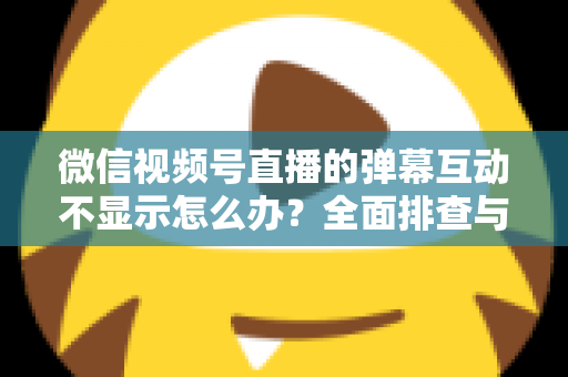 微信视频号直播的弹幕互动不显示怎么办?全面排查与解决指南 微信视频号直播的弹幕互动不显示怎么办?全面排查与解决指南