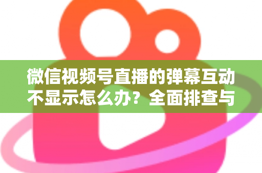 微信视频号直播的弹幕互动不显示怎么办?全面排查与解决指南 微信视频号直播的弹幕互动不显示怎么办?全面排查与解决指南