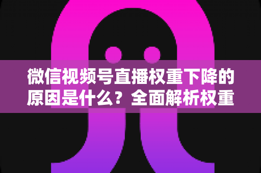 微信视频号直播权重下降的原因是什么？全面解析权重下滑背后的真相与应对策略