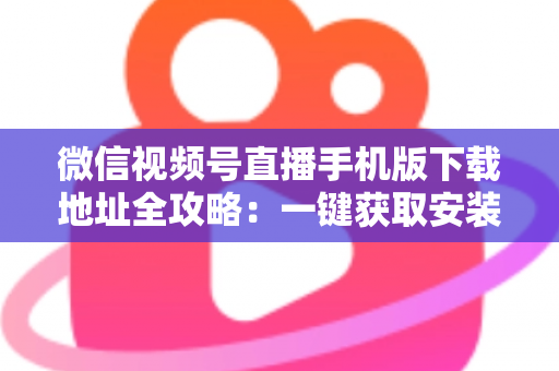 微信视频号直播手机版下载地址全攻略：一键获取安装与开播实用指南