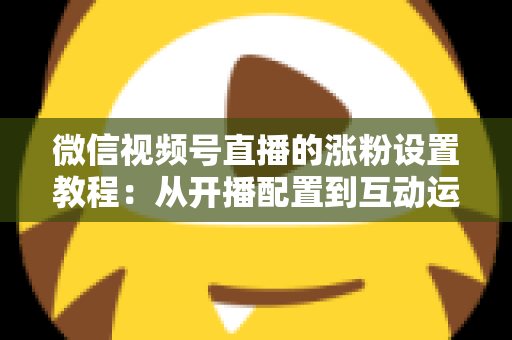 微信视频号直播的涨粉设置教程：从开播配置到互动运营的全流程涨粉实战指南