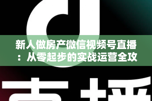 新人做房产微信视频号直播：从零起步的实战运营全攻略