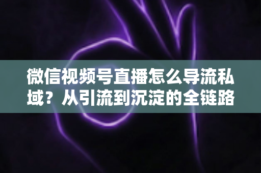 微信视频号直播怎么导流私域？从引流到沉淀的全链路实战指南