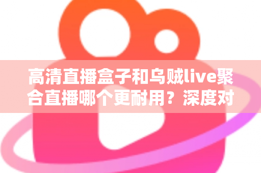 高清直播盒子和乌贼live聚合直播哪个更耐用？深度对比分析与选购指南