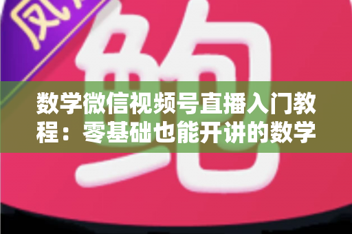 数学微信视频号直播入门教程：零基础也能开讲的数学直播课堂完全指南