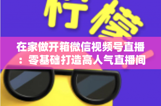 在家做开箱微信视频号直播：零基础打造高人气直播间的完整实战指南