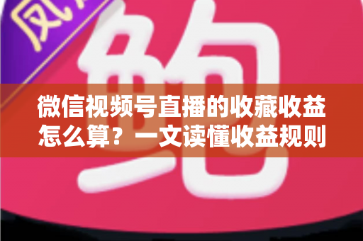 微信视频号直播的收藏收益怎么算？一文读懂收益规则、分成比例与提现全流程