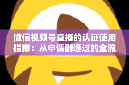 微信视频号直播的认证使用指南：从申请到通过的全流程实操手册