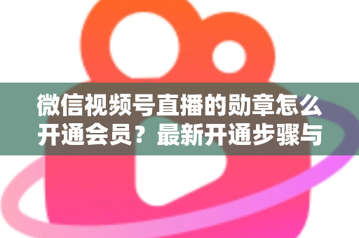 微信视频号直播的勋章怎么开通会员?最新开通步骤与会员权益全解析 微信视频号直播的勋章怎么开通会员?最新开通步骤与会员权益全解析