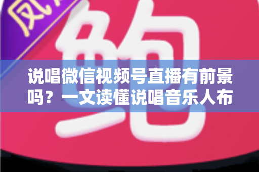 说唱微信视频号直播有前景吗？一文读懂说唱音乐人布局视频号直播的机遇、变现路径与实战打法