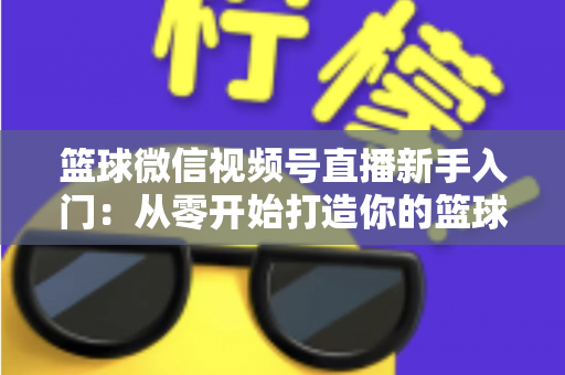 篮球微信视频号直播新手入门：从零开始打造你的篮球直播间完整指南