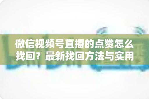 微信视频号直播的点赞怎么找回？最新找回方法与实用技巧全解析