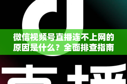微信视频号直播连不上网的原因是什么？全面排查指南与实用解决方案大公开