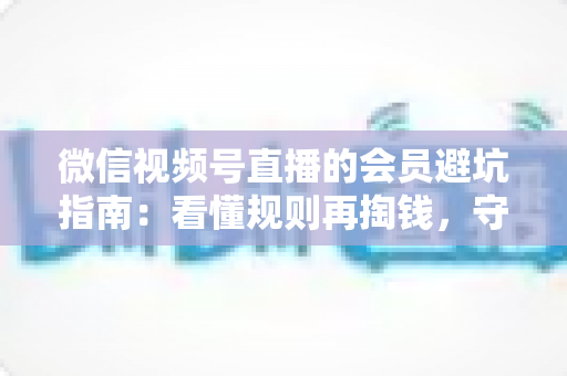 微信视频号直播的会员避坑指南：看懂规则再掏钱，守住钱包不踩雷