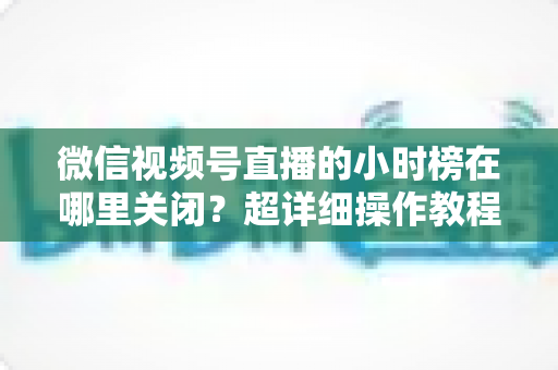 微信视频号直播的小时榜在哪里关闭？超详细操作教程与主播避坑指南全解析