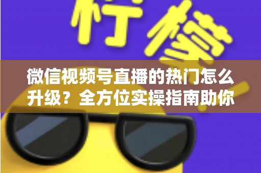 微信视频号直播的热门怎么升级？全方位实操指南助你流量快速增长