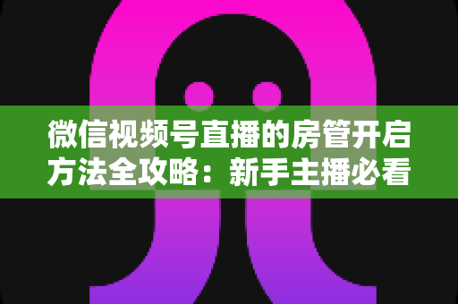 微信视频号直播的房管开启方法全攻略：新手主播必看，轻松打造高人气有序直播间