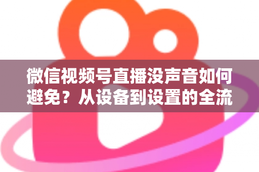 微信视频号直播没声音如何避免？从设备到设置的全流程静音预防实用指南