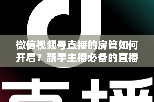 微信视频号直播的房管如何开启？新手主播必备的直播间管理全攻略