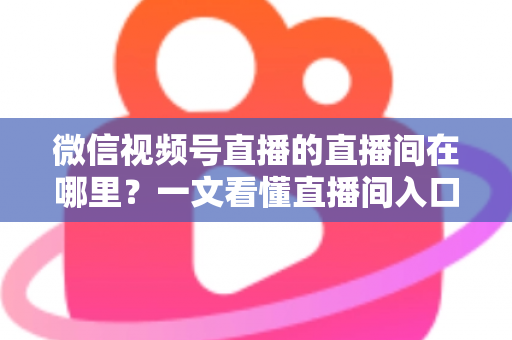 微信视频号直播的直播间在哪里？一文看懂直播间入口与查找方法的实用指南