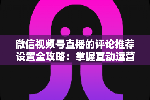 微信视频号直播的评论推荐设置全攻略:掌握互动运营核心技巧,让直播间人气与转化双提升 微信视频号直播的评论推荐设置全攻略:掌握互动运营核心技巧,让直播间人气与转化双提升