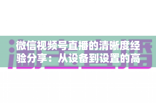 微信视频号直播的清晰度经验分享:从设备到设置的高清直播全流程实战指南 微信视频号直播的清晰度经验分享:从设备到设置的高清直播全流程实战指南