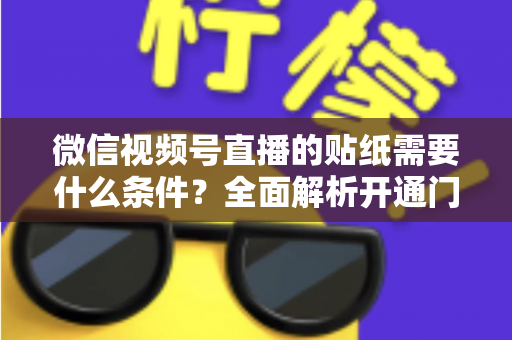 微信视频号直播的贴纸需要什么条件？全面解析开通门槛、使用规则与实操技巧
