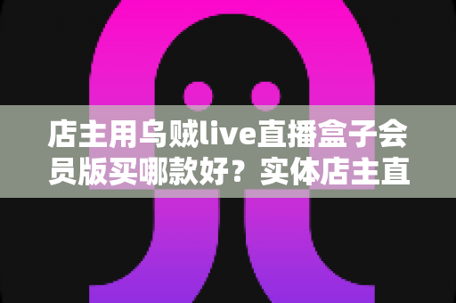 店主用乌贼live直播盒子会员版买哪款好?实体店主直播设备选购全指南 店主用乌贼live直播盒子会员版买哪款好?实体店主直播设备选购全指南